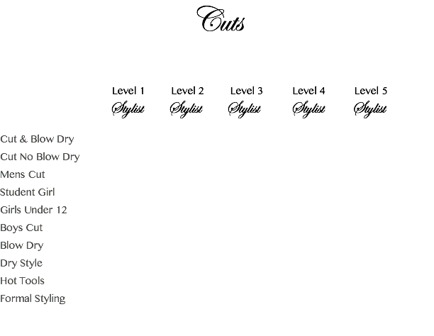 Cuts Level 1 Level 2 Level 3 Level 4 Level 5 Stylist Stylist Stylist Stylist Stylist Cut & Blow Dry Cut No Blow Dry Mens Cut Student Girl Girls Under 12 Boys Cut Blow Dry Dry Style Hot Tools Formal Styling 