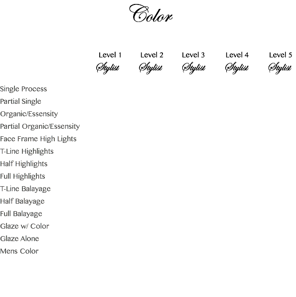 Color Level 1 Level 2 Level 3 Level 4 Level 5 Stylist Stylist Stylist Stylist Stylist Single Process Partial Single Organic/Essensity Partial Organic/Essensity Face Frame High Lights T-Line Highlights Half Highlights Full Highlights T-Line Balayage Half Balayage Full Balayage Glaze w/ Color Glaze Alone Mens Color 