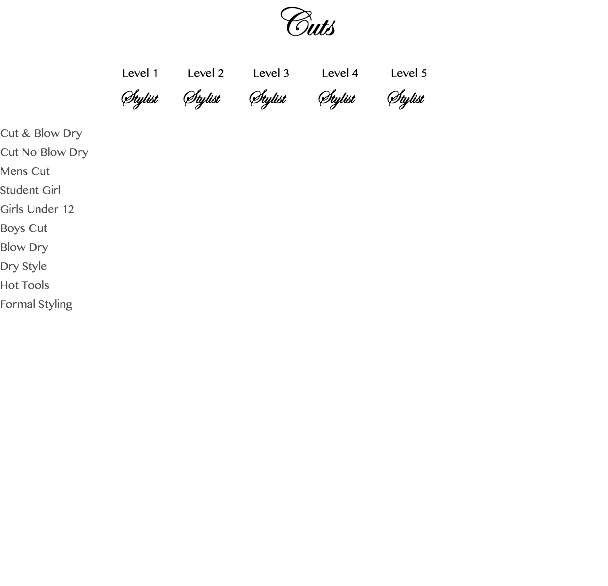 Cuts Level 1 Level 2 Level 3 Level 4 Level 5 Stylist Stylist Stylist Stylist Stylist Cut & Blow Dry Cut No Blow Dry Mens Cut Student Girl Girls Under 12 Boys Cut Blow Dry Dry Style Hot Tools Formal Styling 