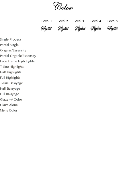 Color Level 1 Level 2 Level 3 Level 4 Level 5 Stylist Stylist Stylist Stylist Stylist Single Process Partial Single Organic/Essensity Partial Organic/Essensity Face Frame High Lights T-Line Highlights Half Highlights Full Highlights T-Line Balayage Half Balayage Full Balayage Glaze w/ Color Glaze Alone Mens Color 